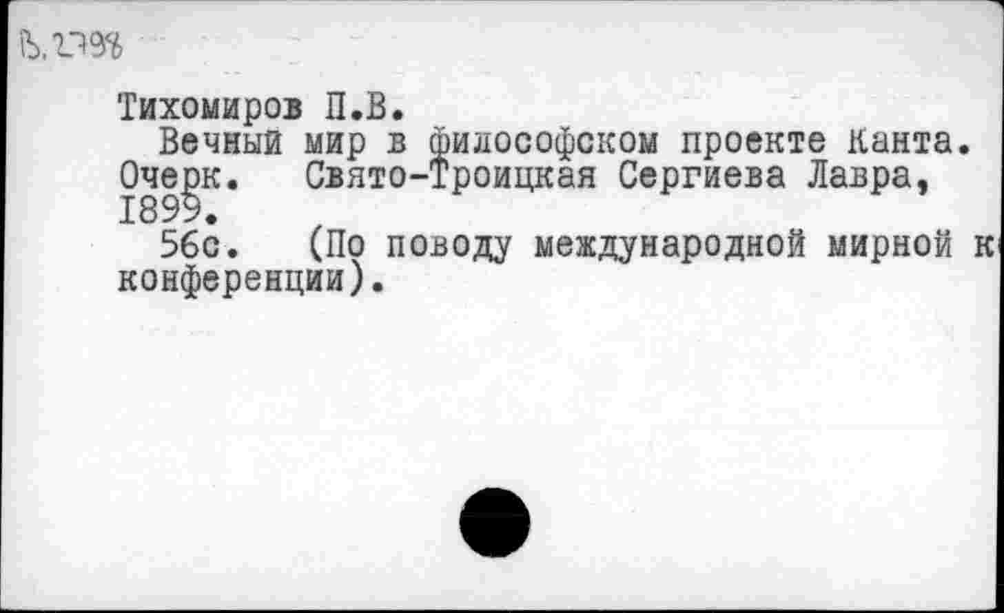 ﻿..гт
Тихомиров П.В.
Вечный мир в философском проекте канта.
Очерк. Свято-Троицкая Сергиева Лавра,
56с. (По поводу международной мирной конференции).